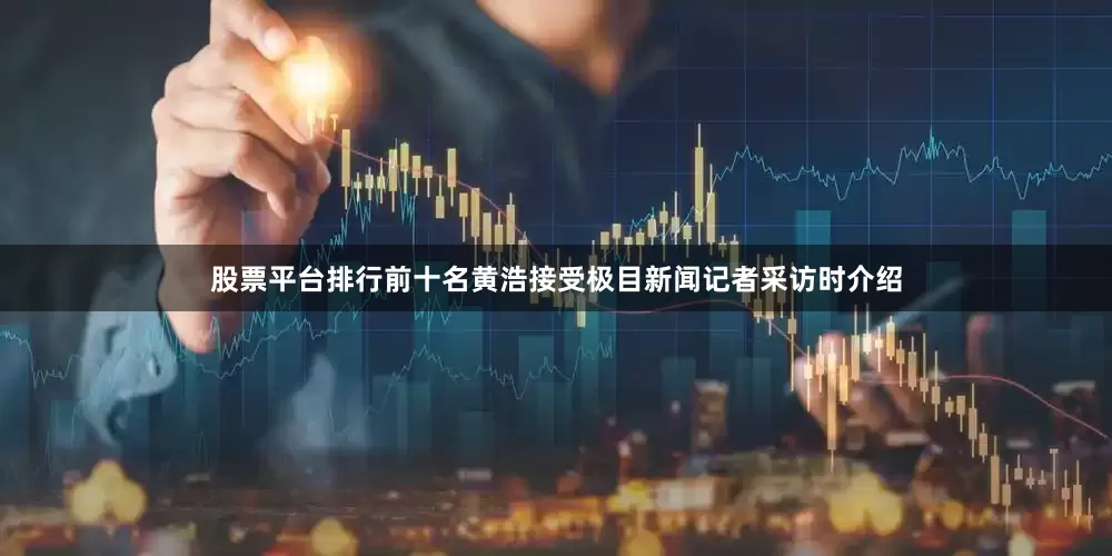 股票平台排行前十名黄浩接受极目新闻记者采访时介绍