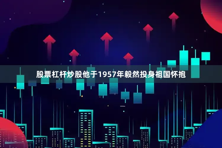 股票杠杆炒股他于1957年毅然投身祖国怀抱