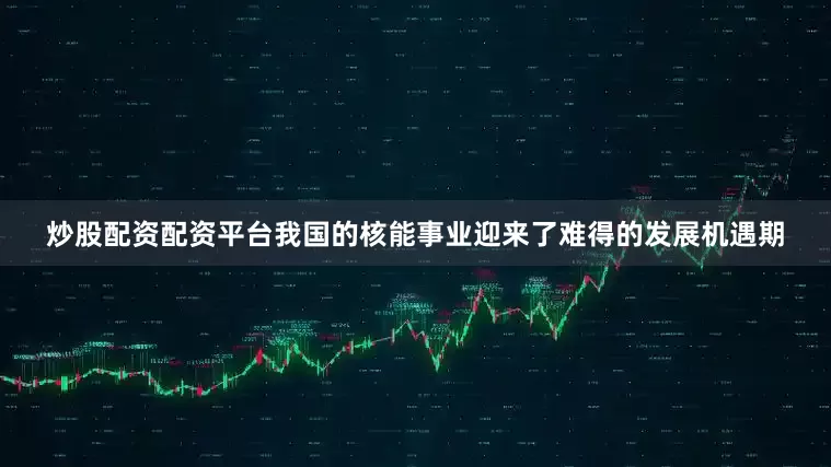 炒股配资配资平台我国的核能事业迎来了难得的发展机遇期