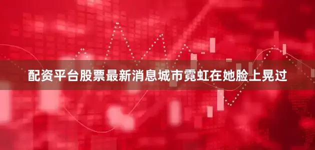 配资平台股票最新消息城市霓虹在她脸上晃过